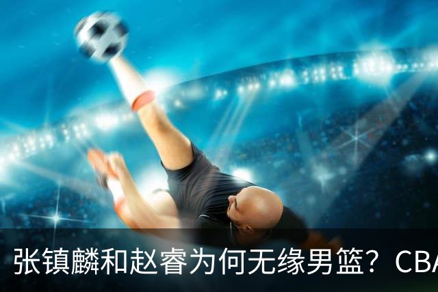 张镇麟和赵睿为何无缘男篮？CBA名记分析，道出2个原因