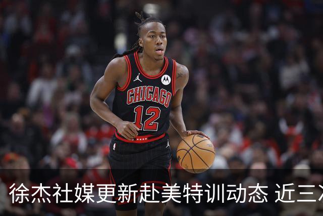 徐杰社媒更新赴美特训动态 近三次入选男篮集训均无缘正规大名单