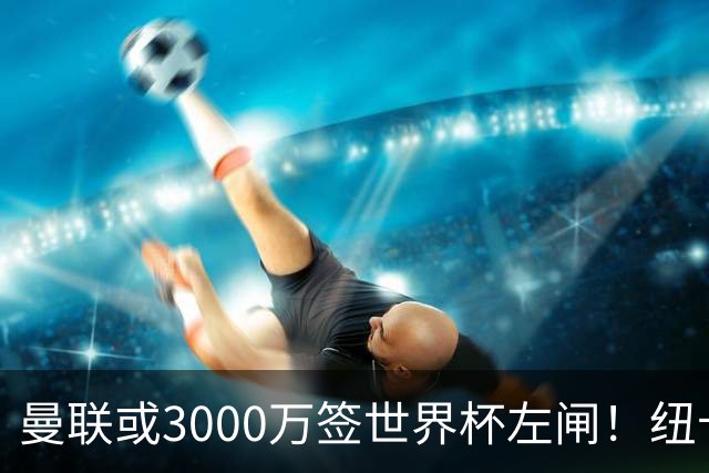 曼联或3000万签世界杯左闸！纽卡拒绝6000万卖霍尔，非要买必须天价