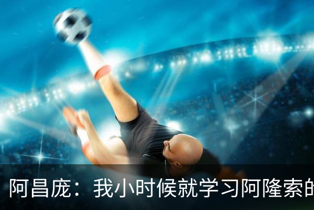 阿昌庞：我小时候就学习阿隆索的集锦，他传球怎么能那么轻松